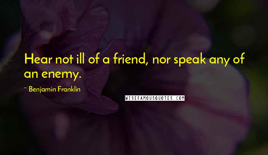 Benjamin Franklin Quotes: Hear not ill of a friend, nor speak any of an enemy.