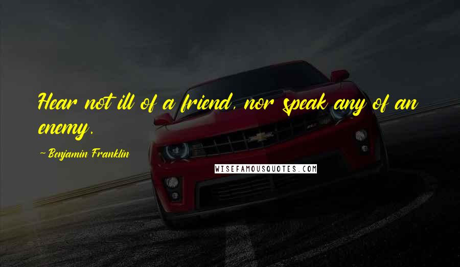 Benjamin Franklin Quotes: Hear not ill of a friend, nor speak any of an enemy.