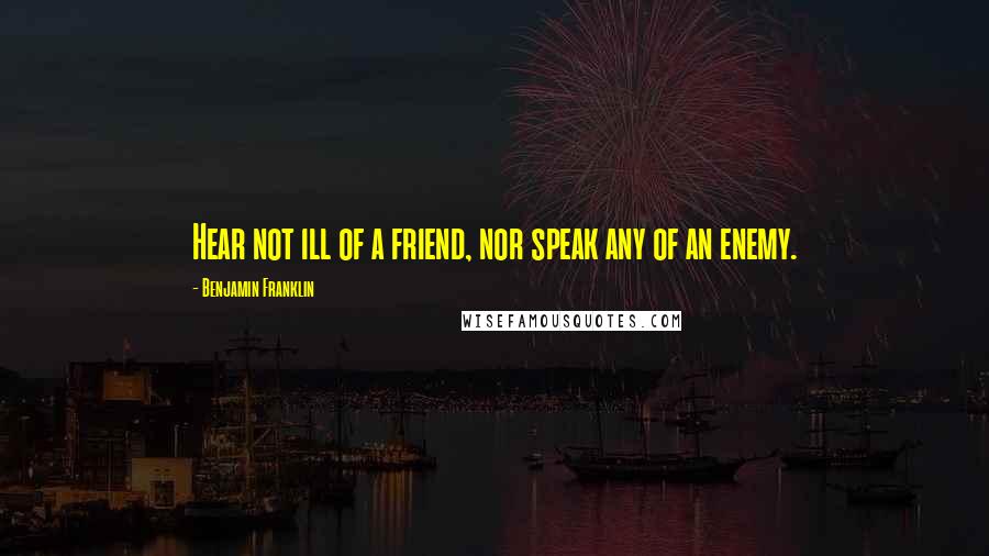 Benjamin Franklin Quotes: Hear not ill of a friend, nor speak any of an enemy.