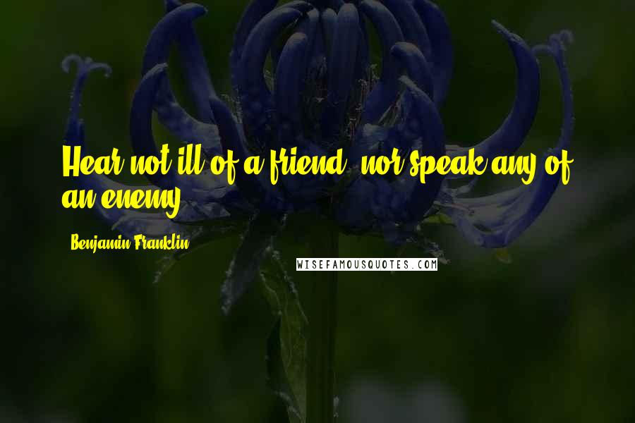 Benjamin Franklin Quotes: Hear not ill of a friend, nor speak any of an enemy.