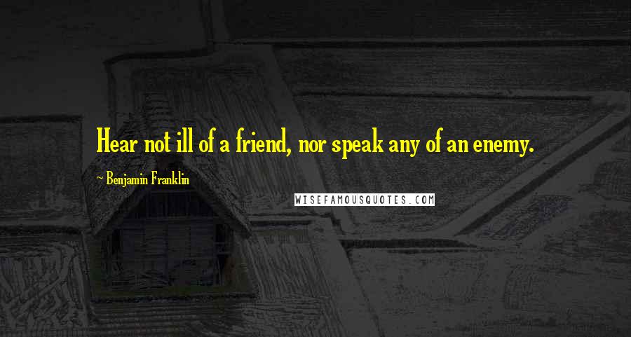 Benjamin Franklin Quotes: Hear not ill of a friend, nor speak any of an enemy.