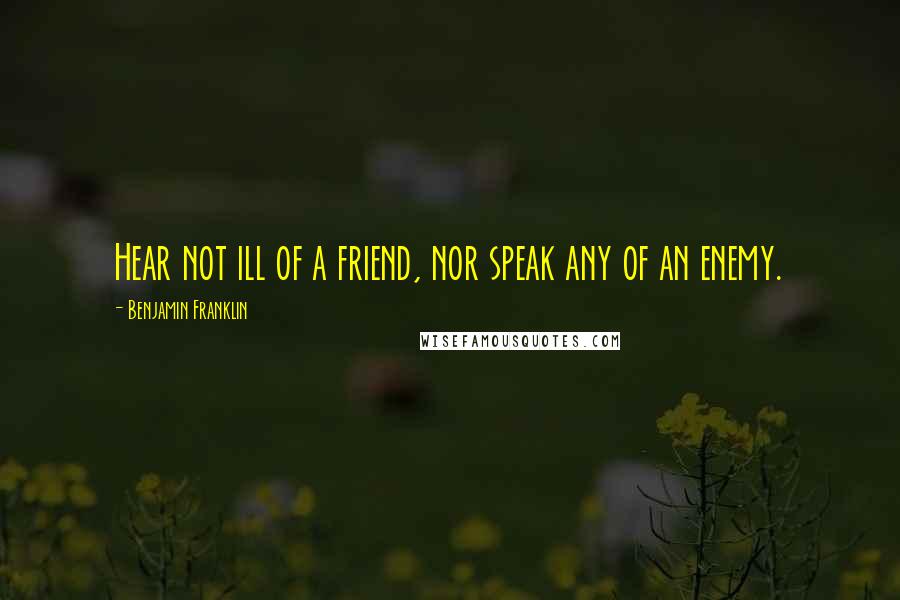 Benjamin Franklin Quotes: Hear not ill of a friend, nor speak any of an enemy.