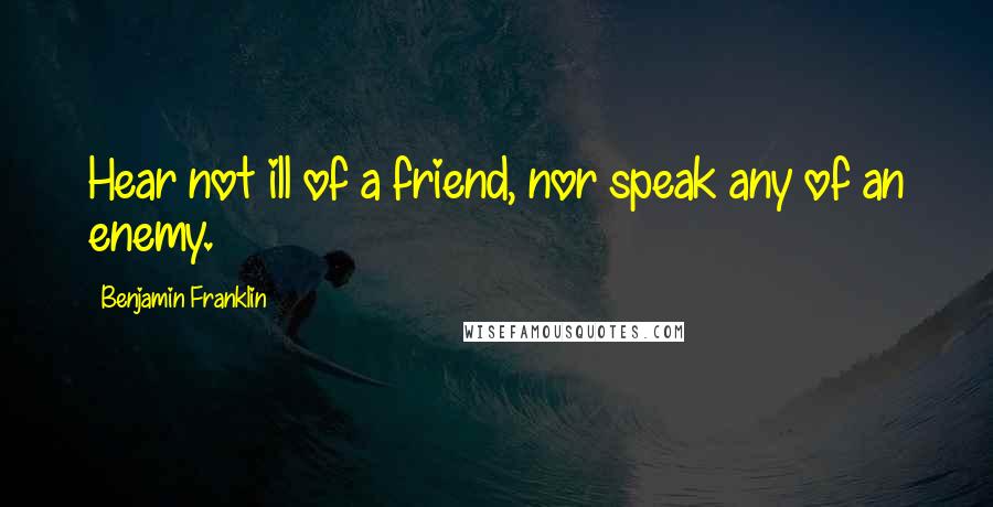 Benjamin Franklin Quotes: Hear not ill of a friend, nor speak any of an enemy.