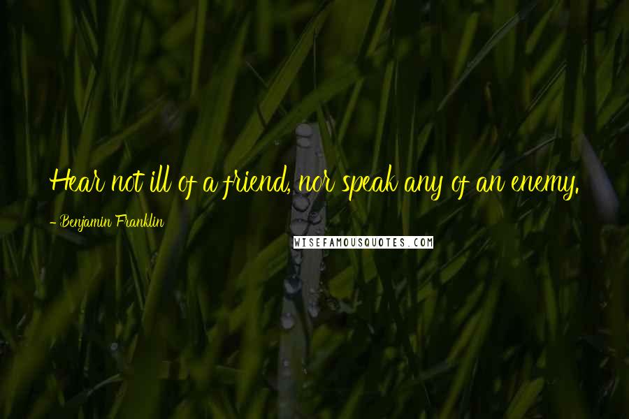 Benjamin Franklin Quotes: Hear not ill of a friend, nor speak any of an enemy.