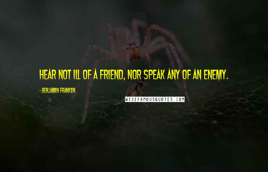 Benjamin Franklin Quotes: Hear not ill of a friend, nor speak any of an enemy.