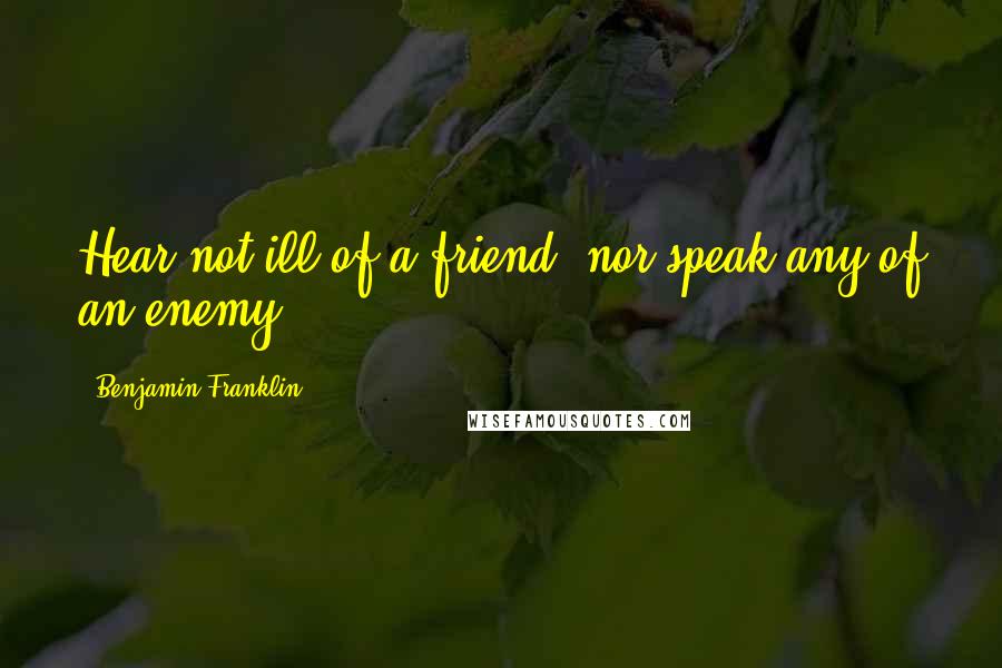 Benjamin Franklin Quotes: Hear not ill of a friend, nor speak any of an enemy.