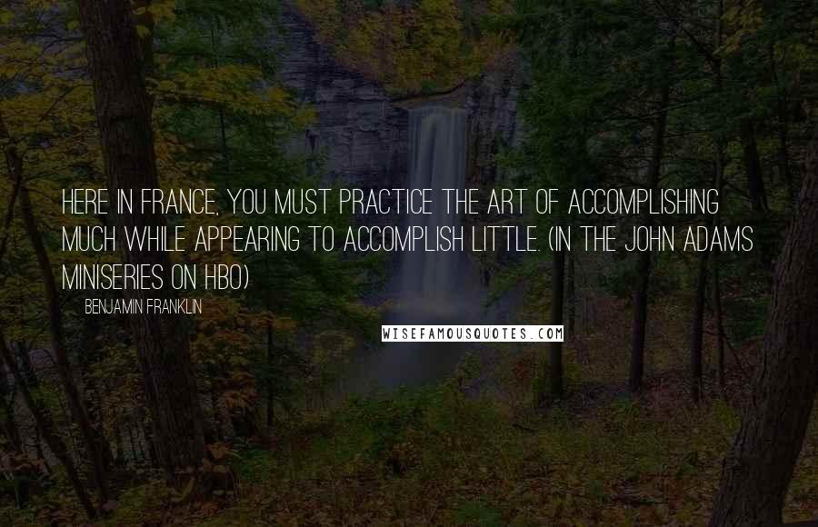 Benjamin Franklin Quotes: Here in France, you must practice the art of accomplishing much while appearing to accomplish little. (in the John Adams miniseries on HBO)