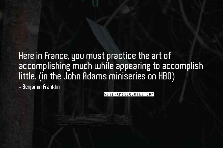 Benjamin Franklin Quotes: Here in France, you must practice the art of accomplishing much while appearing to accomplish little. (in the John Adams miniseries on HBO)