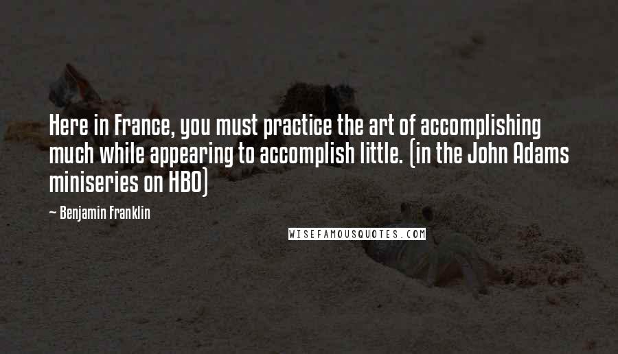 Benjamin Franklin Quotes: Here in France, you must practice the art of accomplishing much while appearing to accomplish little. (in the John Adams miniseries on HBO)