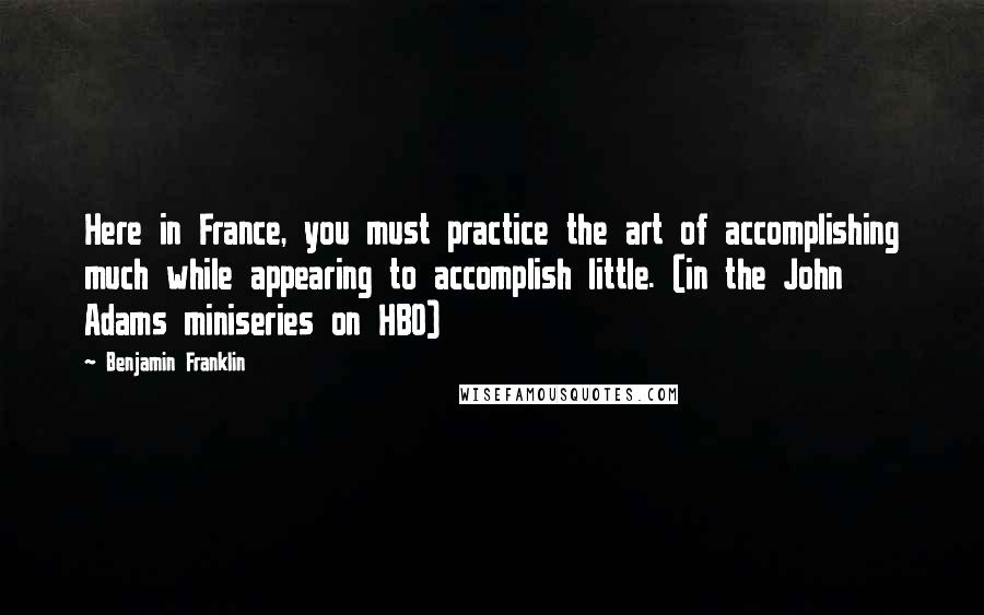 Benjamin Franklin Quotes: Here in France, you must practice the art of accomplishing much while appearing to accomplish little. (in the John Adams miniseries on HBO)