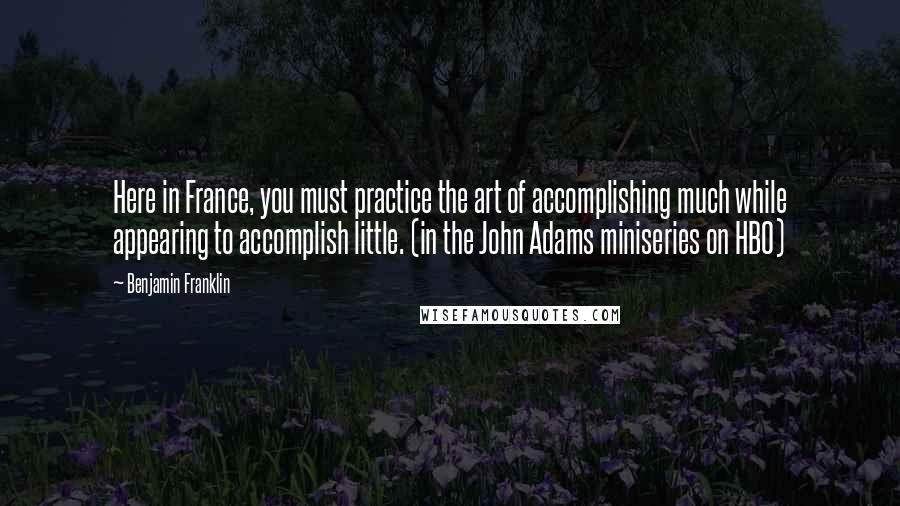 Benjamin Franklin Quotes: Here in France, you must practice the art of accomplishing much while appearing to accomplish little. (in the John Adams miniseries on HBO)
