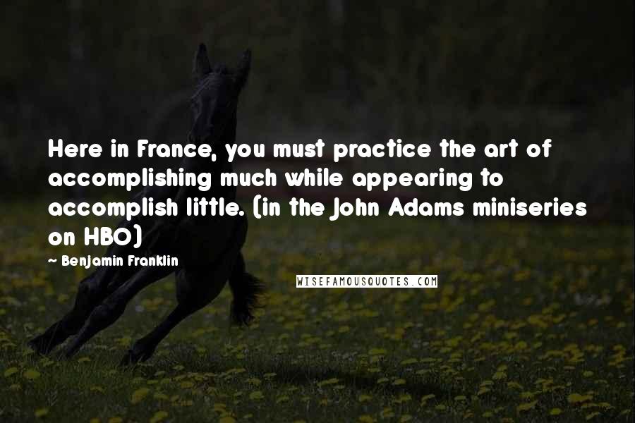 Benjamin Franklin Quotes: Here in France, you must practice the art of accomplishing much while appearing to accomplish little. (in the John Adams miniseries on HBO)