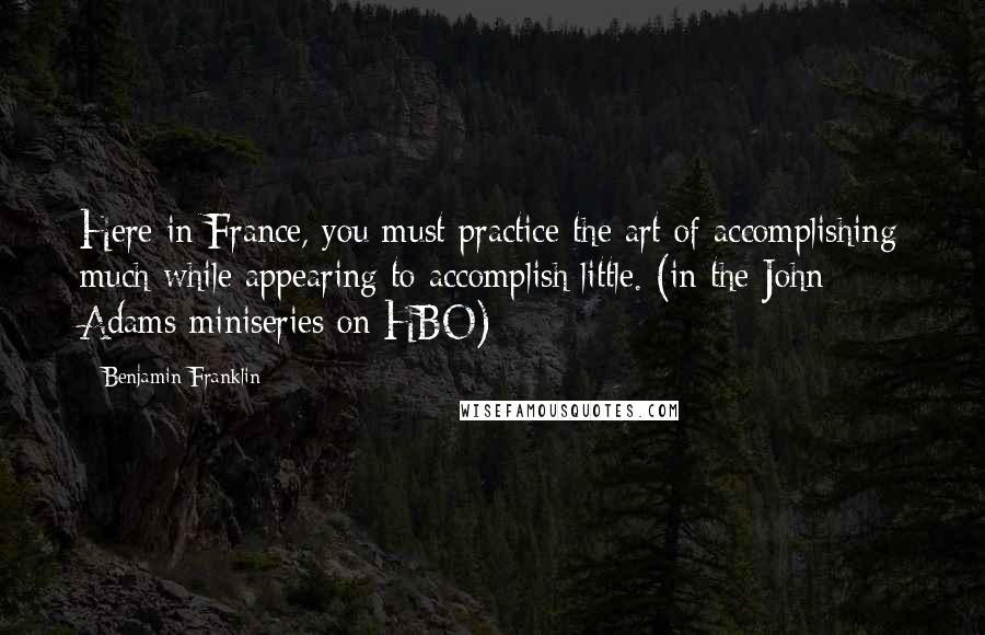 Benjamin Franklin Quotes: Here in France, you must practice the art of accomplishing much while appearing to accomplish little. (in the John Adams miniseries on HBO)