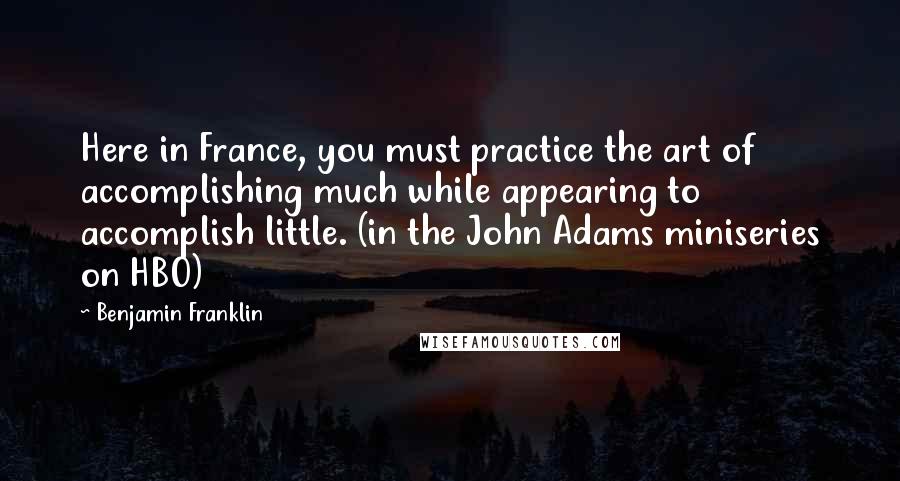 Benjamin Franklin Quotes: Here in France, you must practice the art of accomplishing much while appearing to accomplish little. (in the John Adams miniseries on HBO)