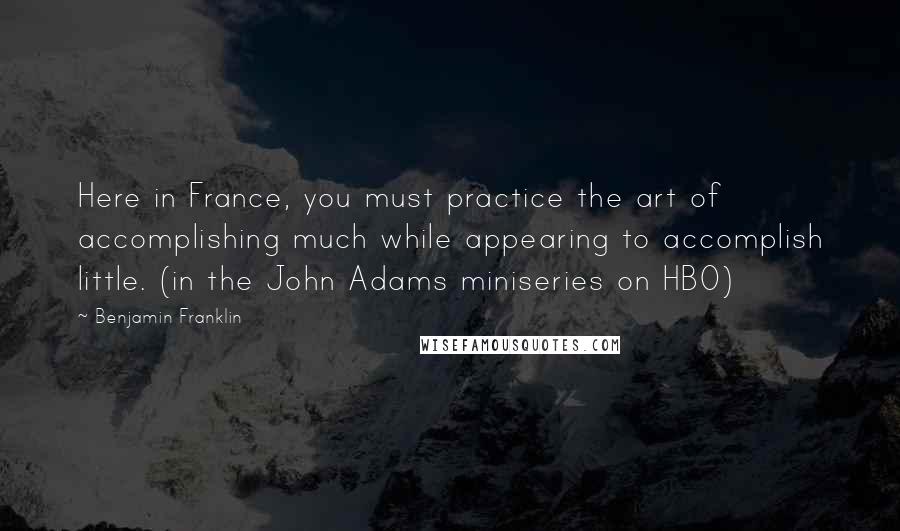 Benjamin Franklin Quotes: Here in France, you must practice the art of accomplishing much while appearing to accomplish little. (in the John Adams miniseries on HBO)