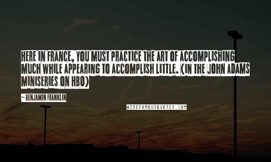 Benjamin Franklin Quotes: Here in France, you must practice the art of accomplishing much while appearing to accomplish little. (in the John Adams miniseries on HBO)