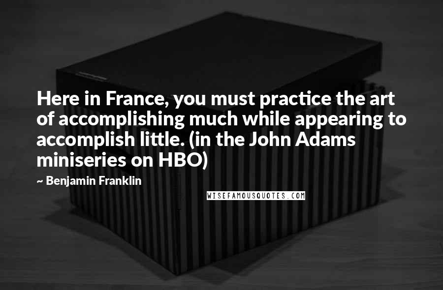 Benjamin Franklin Quotes: Here in France, you must practice the art of accomplishing much while appearing to accomplish little. (in the John Adams miniseries on HBO)