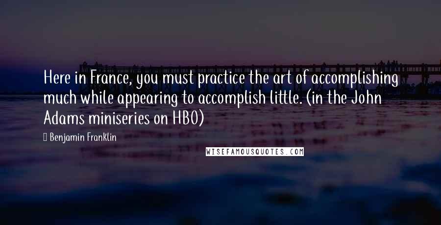 Benjamin Franklin Quotes: Here in France, you must practice the art of accomplishing much while appearing to accomplish little. (in the John Adams miniseries on HBO)