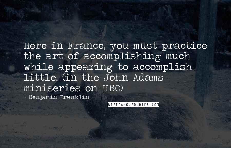 Benjamin Franklin Quotes: Here in France, you must practice the art of accomplishing much while appearing to accomplish little. (in the John Adams miniseries on HBO)