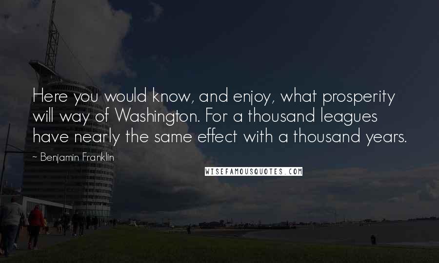 Benjamin Franklin Quotes: Here you would know, and enjoy, what prosperity will way of Washington. For a thousand leagues have nearly the same effect with a thousand years.