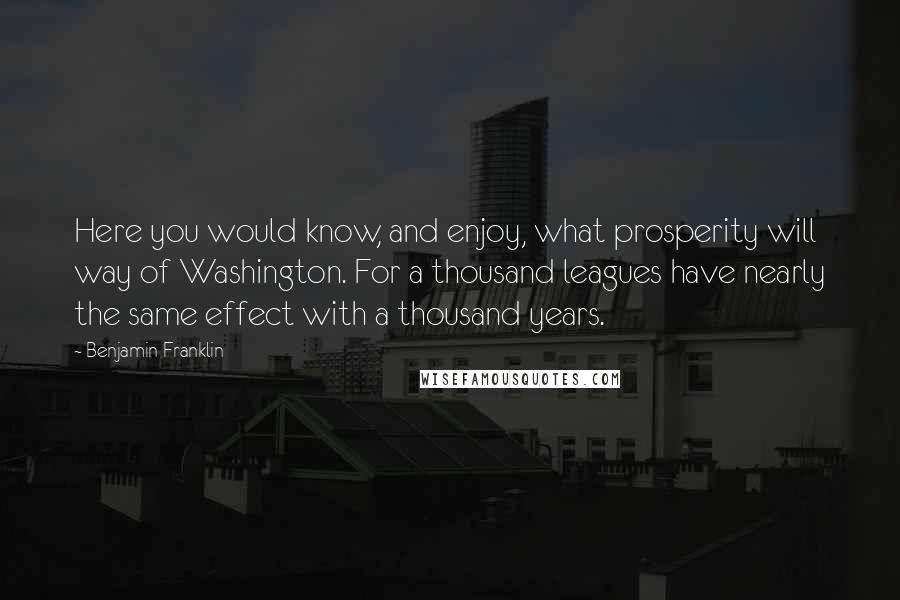 Benjamin Franklin Quotes: Here you would know, and enjoy, what prosperity will way of Washington. For a thousand leagues have nearly the same effect with a thousand years.