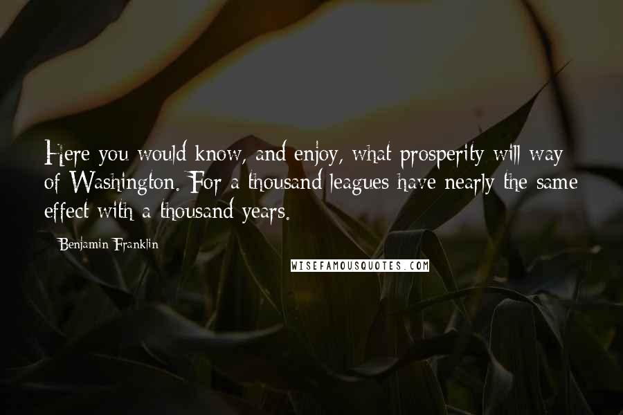 Benjamin Franklin Quotes: Here you would know, and enjoy, what prosperity will way of Washington. For a thousand leagues have nearly the same effect with a thousand years.