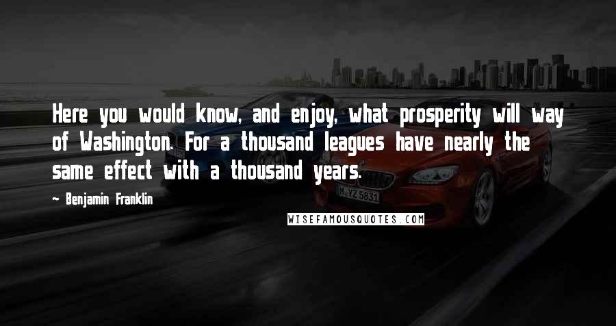 Benjamin Franklin Quotes: Here you would know, and enjoy, what prosperity will way of Washington. For a thousand leagues have nearly the same effect with a thousand years.