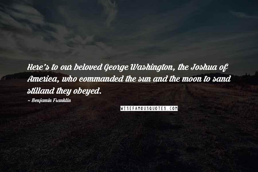 Benjamin Franklin Quotes: Here's to our beloved George Washington, the Joshua of America, who commanded the sun and the moon to sand stilland they obeyed.