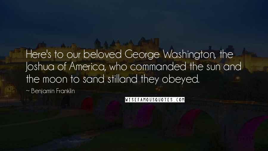 Benjamin Franklin Quotes: Here's to our beloved George Washington, the Joshua of America, who commanded the sun and the moon to sand stilland they obeyed.