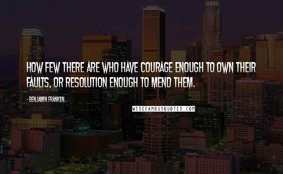 Benjamin Franklin Quotes: How few there are who have courage enough to own their faults, or resolution enough to mend them.