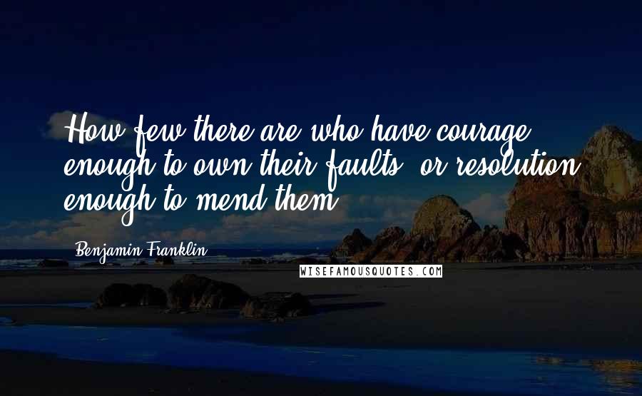 Benjamin Franklin Quotes: How few there are who have courage enough to own their faults, or resolution enough to mend them.
