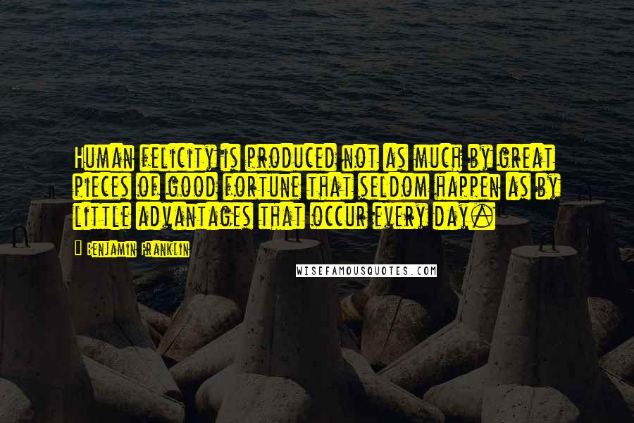 Benjamin Franklin Quotes: Human felicity is produced not as much by great pieces of good fortune that seldom happen as by little advantages that occur every day.