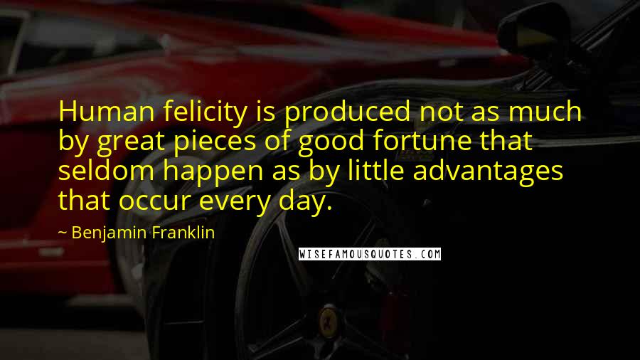 Benjamin Franklin Quotes: Human felicity is produced not as much by great pieces of good fortune that seldom happen as by little advantages that occur every day.
