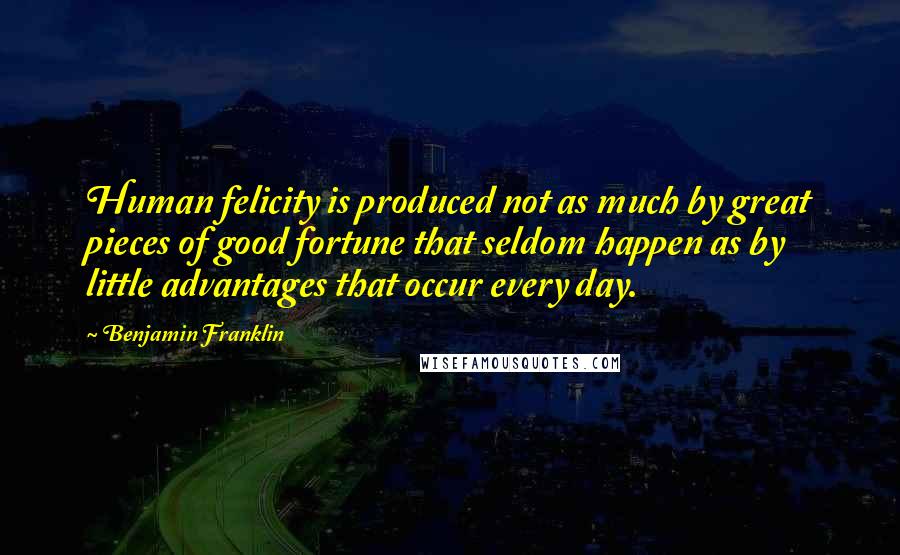Benjamin Franklin Quotes: Human felicity is produced not as much by great pieces of good fortune that seldom happen as by little advantages that occur every day.