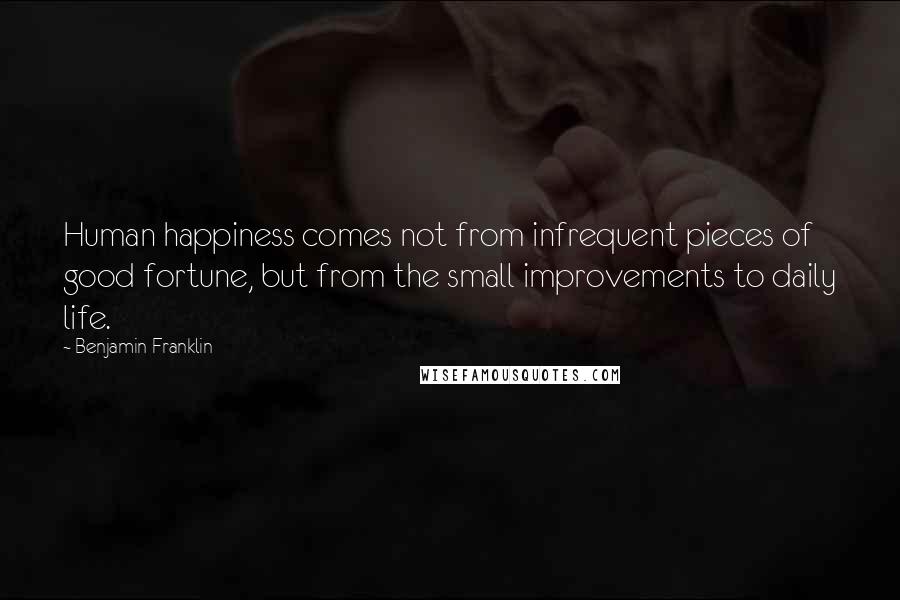 Benjamin Franklin Quotes: Human happiness comes not from infrequent pieces of good fortune, but from the small improvements to daily life.