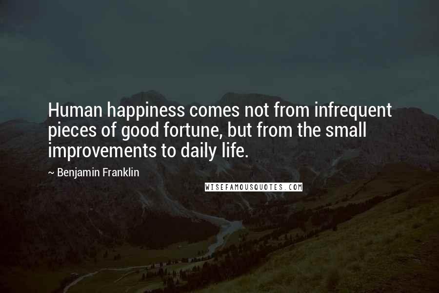 Benjamin Franklin Quotes: Human happiness comes not from infrequent pieces of good fortune, but from the small improvements to daily life.