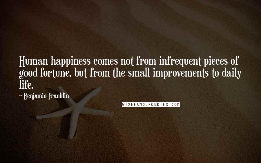 Benjamin Franklin Quotes: Human happiness comes not from infrequent pieces of good fortune, but from the small improvements to daily life.