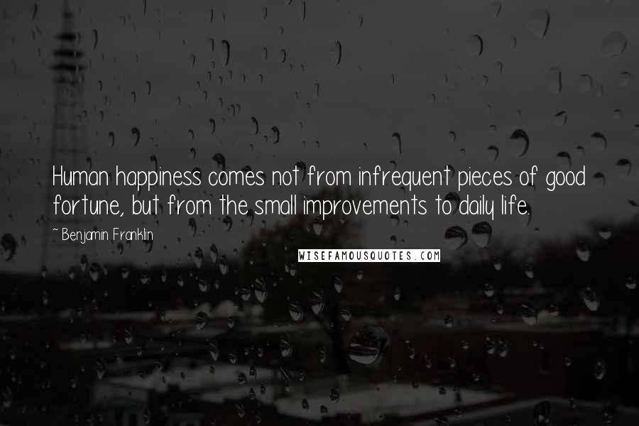 Benjamin Franklin Quotes: Human happiness comes not from infrequent pieces of good fortune, but from the small improvements to daily life.