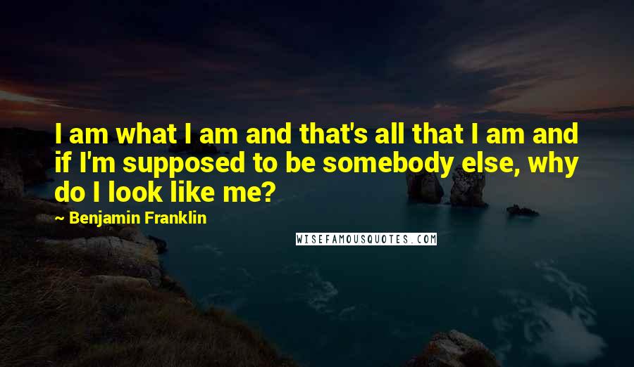 Benjamin Franklin Quotes: I am what I am and that's all that I am and if I'm supposed to be somebody else, why do I look like me?