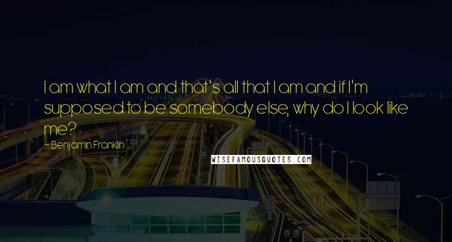 Benjamin Franklin Quotes: I am what I am and that's all that I am and if I'm supposed to be somebody else, why do I look like me?