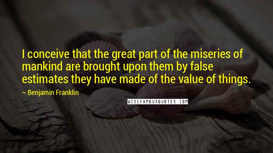 Benjamin Franklin Quotes: I conceive that the great part of the miseries of mankind are brought upon them by false estimates they have made of the value of things.