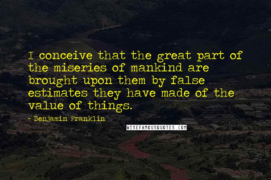 Benjamin Franklin Quotes: I conceive that the great part of the miseries of mankind are brought upon them by false estimates they have made of the value of things.