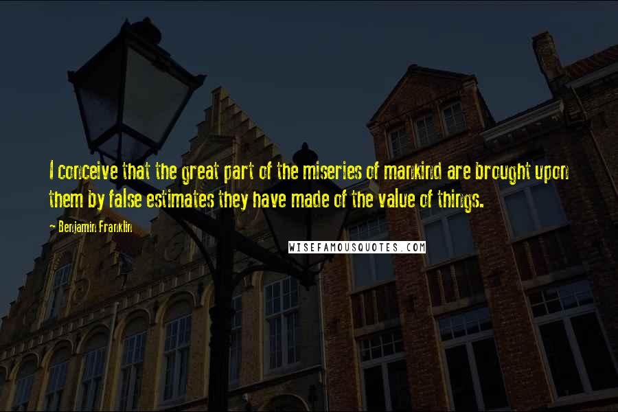 Benjamin Franklin Quotes: I conceive that the great part of the miseries of mankind are brought upon them by false estimates they have made of the value of things.