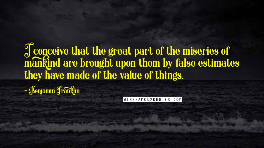 Benjamin Franklin Quotes: I conceive that the great part of the miseries of mankind are brought upon them by false estimates they have made of the value of things.