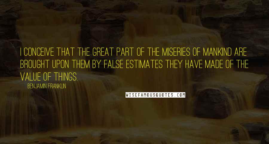 Benjamin Franklin Quotes: I conceive that the great part of the miseries of mankind are brought upon them by false estimates they have made of the value of things.