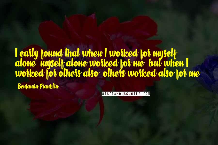 Benjamin Franklin Quotes: I early found that when I worked for myself alone, myself alone worked for me; but when I worked for others also, others worked also for me.