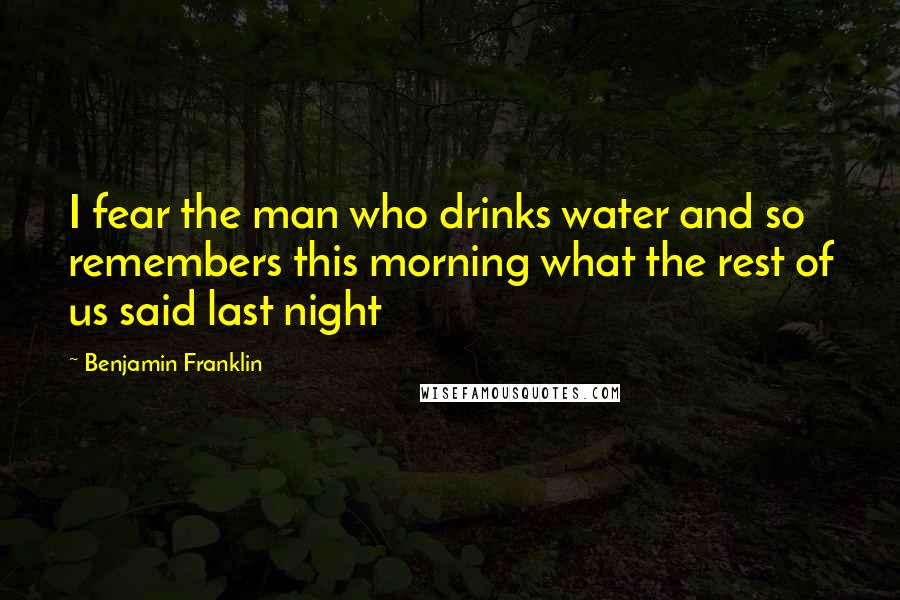 Benjamin Franklin Quotes: I fear the man who drinks water and so remembers this morning what the rest of us said last night