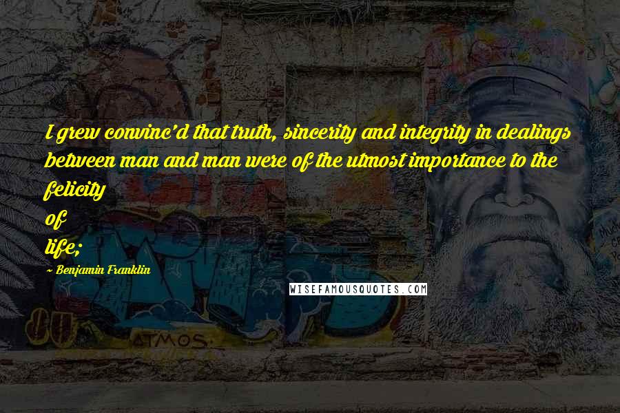 Benjamin Franklin Quotes: I grew convinc'd that truth, sincerity and integrity in dealings between man and man were of the utmost importance to the felicity of life;