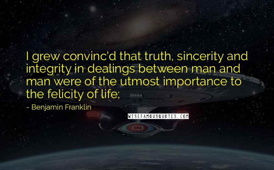 Benjamin Franklin Quotes: I grew convinc'd that truth, sincerity and integrity in dealings between man and man were of the utmost importance to the felicity of life;