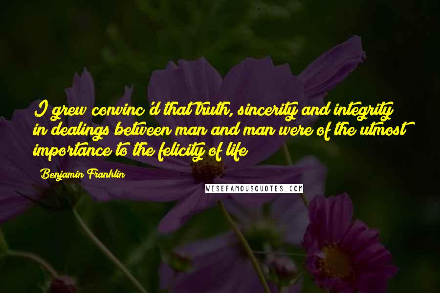 Benjamin Franklin Quotes: I grew convinc'd that truth, sincerity and integrity in dealings between man and man were of the utmost importance to the felicity of life;